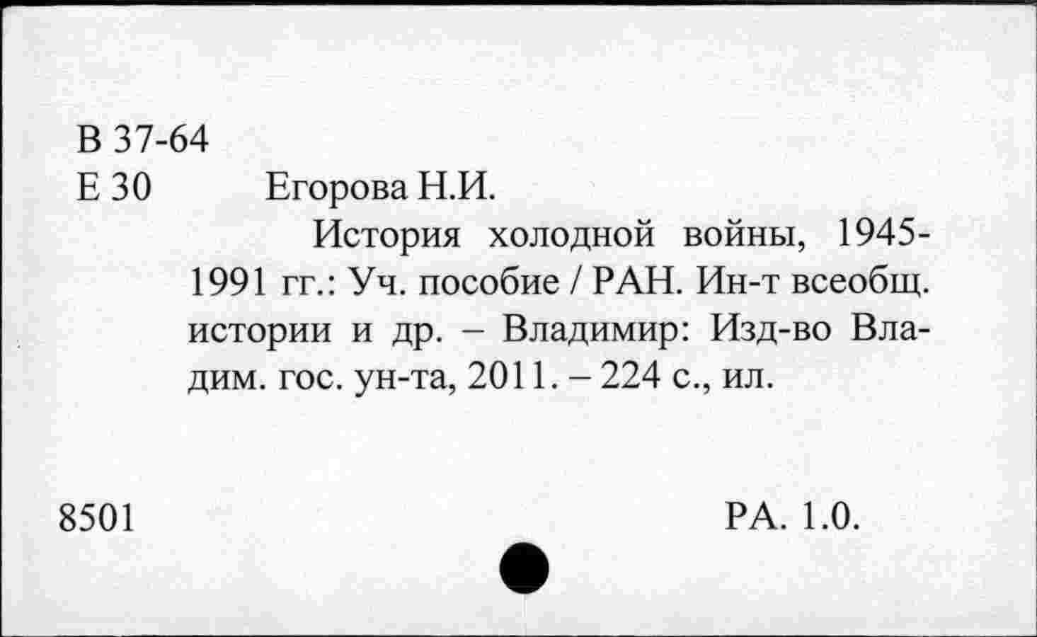 ﻿В 37-64
Е 30 Егорова Н.И.
История холодной войны, 1945-1991 гг.: Уч. пособие / РАН. Ин-т всеобщ, истории и др. - Владимир: Изд-во Вла-дим. гос. ун-та, 2011. - 224 с., ил.
8501
РА. 1.0.